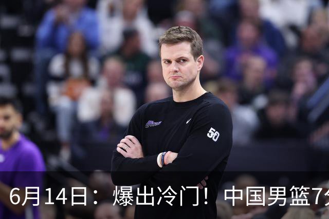 6月14日：爆出冷门！中国男篮7分惜败日本男篮，连胜遭终止，裁判争议判罚引热议，后卫表现需改进